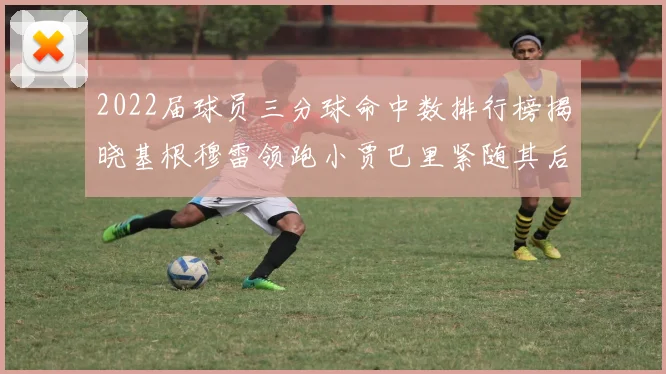 2022届球员三分球命中数排行榜揭晓基根穆雷领跑小贾巴里紧随其后