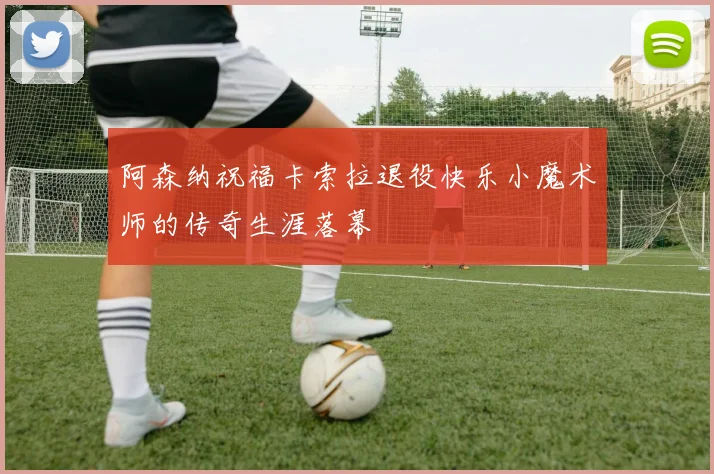 阿森纳祝福卡索拉退役快乐小魔术师的传奇生涯落幕