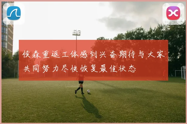 侯森重返工体感到兴奋期待与大家共同努力尽快恢复最佳状态
