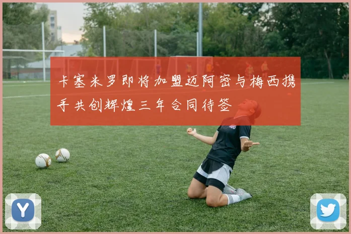 卡塞米罗即将加盟迈阿密与梅西携手共创辉煌三年合同待签
