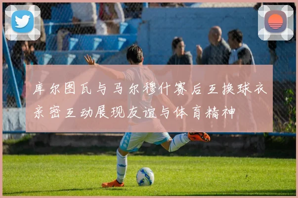 库尔图瓦与马尔穆什赛后互换球衣亲密互动展现友谊与体育精神