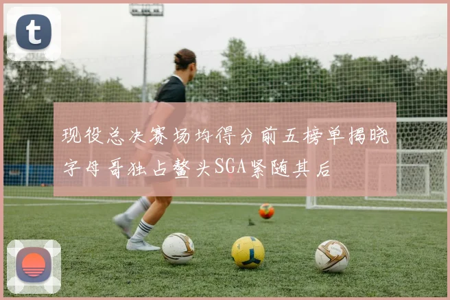 现役总决赛场均得分前五榜单揭晓字母哥独占鳌头SGA紧随其后