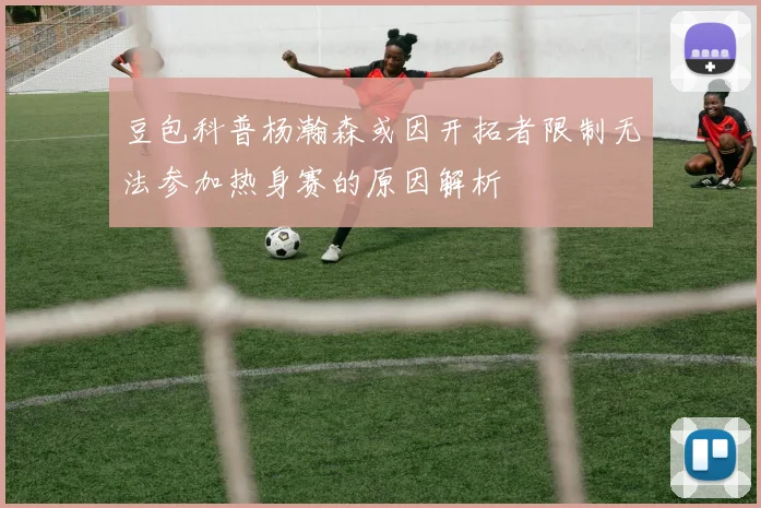 豆包科普杨瀚森或因开拓者限制无法参加热身赛的原因解析