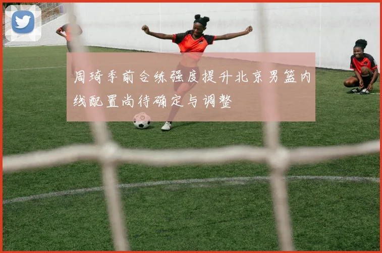 周琦季前合练强度提升北京男篮内线配置尚待确定与调整