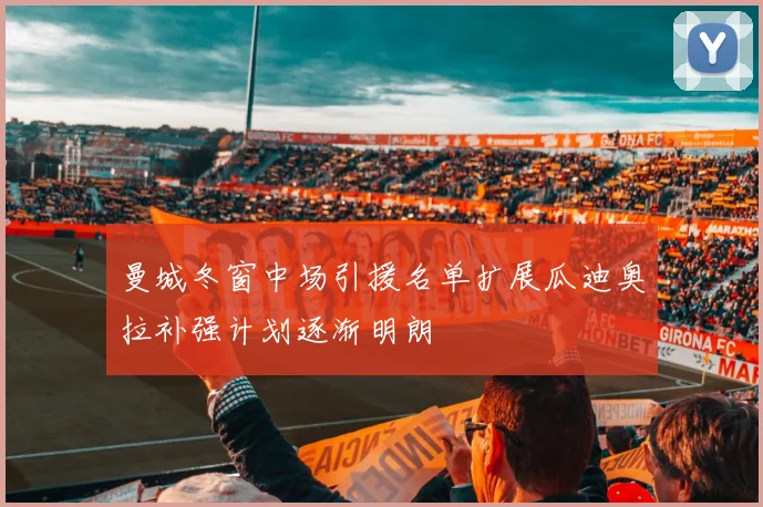 曼城冬窗中场引援名单扩展瓜迪奥拉补强计划逐渐明朗