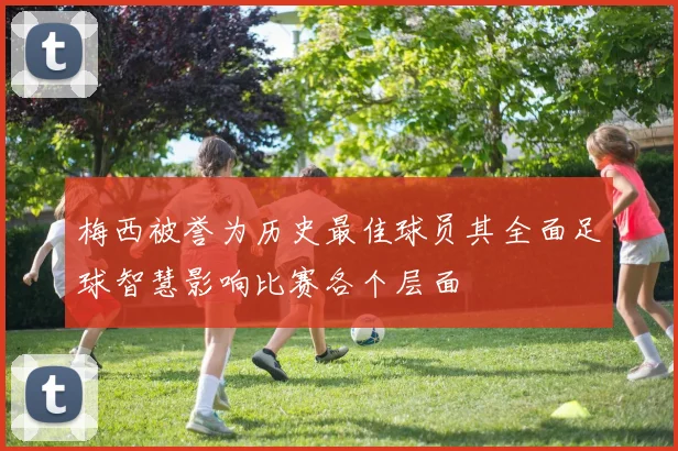 梅西被誉为历史最佳球员其全面足球智慧影响比赛各个层面